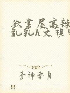 欲书屋高辣h文乱乳h文视频