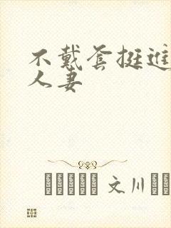 不戴套挺进朋友人妻