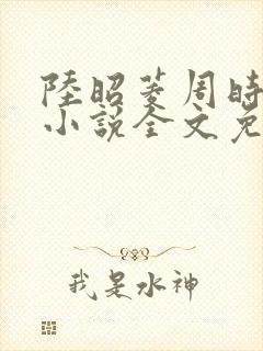 陆昭菱周时阅的小说全文免费阅读