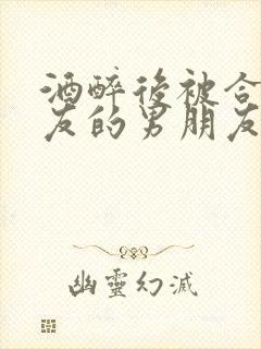 酒醉后被合租室友的男朋友睡了