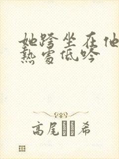 她跨坐在他的炽热处低吟