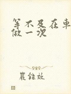 等不及在车里先做一次