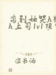 脔到她哭h粗话h上司1v1视频