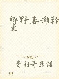 乡野春潮干柴烈火