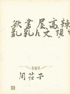 欲书屋高辣h文乱乳h文视频封面