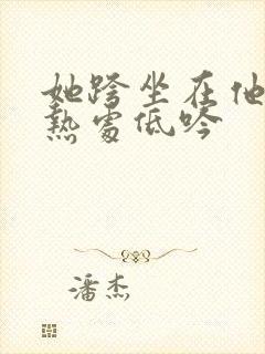 她跨坐在他的炽热处低吟