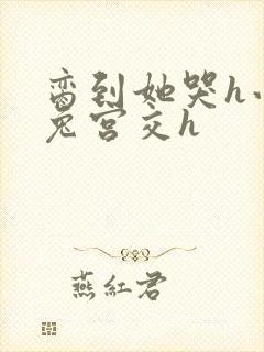 脔到她哭h小白兔宫交h