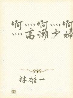 啊灬啊灬啊灬快灬高潮少妇小说