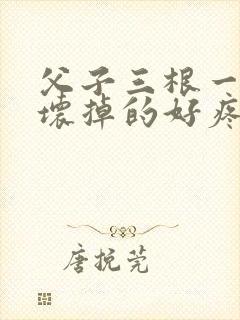 父子三根一起会坏掉的好疼