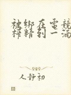 被绑在电竞椅上榨精到一滴不剩