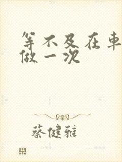 等不及在车里先做一次