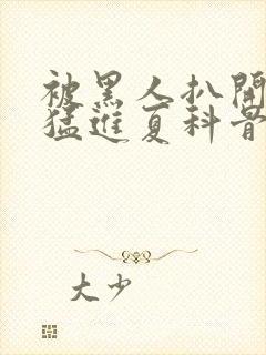 被黑人扒开双腿猛进夏科骨科