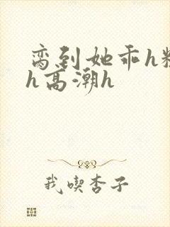 脔到她乖h粗话h高潮h