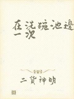 在洗碗池边要了一次