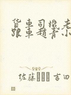 货车司机老周和跟车赵青小明