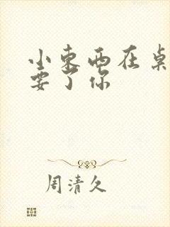 小东西在桌子上要了你