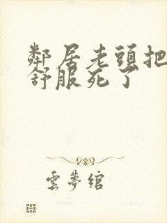 邻居老头把我弄舒服死了