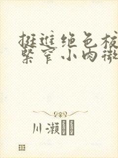 挺进绝色校花的紧窄小肉微博