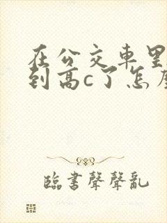 在公交车里c弄到高c了怎么办