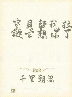 宝贝帮我拉开拉链它想你了视频