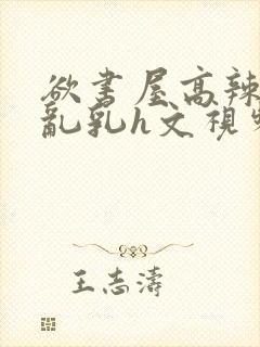 欲书屋高辣h文乱乳h文视频