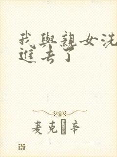 我与亲女洗澡时进去了