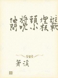 他将头埋进双腿间吮小核软件