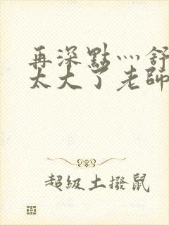 再深点灬舒服灬太大了老师