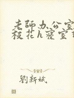 老师办公室狂肉校花h寝室视频