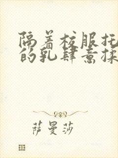 隔着校服托住她的乳肆意揉搓