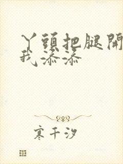 丫头把腿开大让我添添