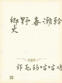 乡野春潮干柴烈火