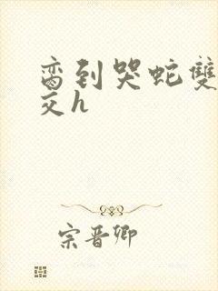 脔到哭蛇双根宫交h