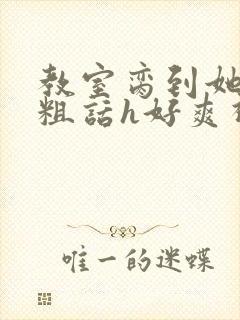 教室脔到她哭h粗话h好爽视频