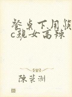 餐桌下用筷子狂c亲女高辣