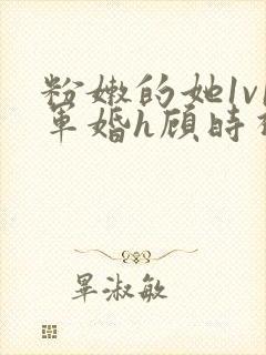 粉嫩的她1v1军婚h顾时视频