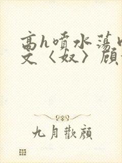 高h喷水荡肉欲文〈奴〉顾依依