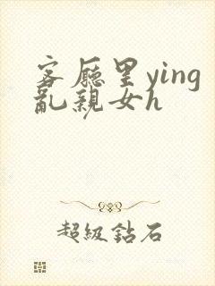 客厅里ying乱亲女h