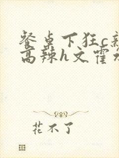 餐桌下狂c亲女高辣h文霍水