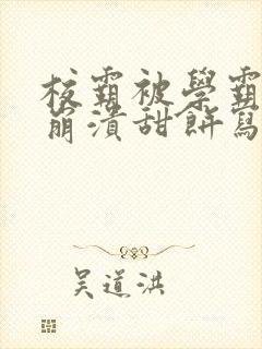 校霸被学霸玩到崩溃甜饼写手