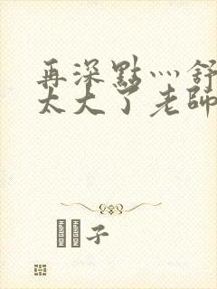 再深点灬舒服灬太大了老师