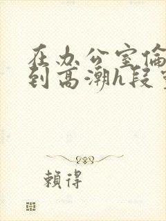 在办公室伦流澡到高潮h段灵兮