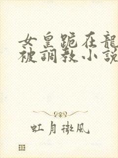 女皇跪在龙椅前被调教小说