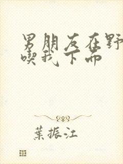 男朋友在野外猛吃我下面封面