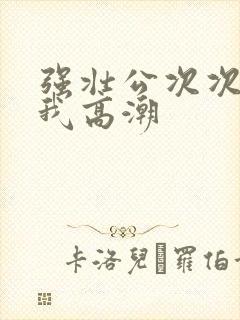 强壮公次次弄得我高潮