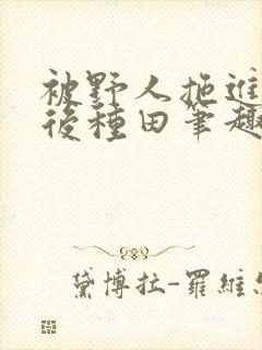 被野人拖进山洞后种田笔趣阁