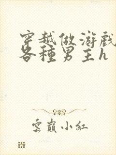 穿越做游戏要和各种男主h