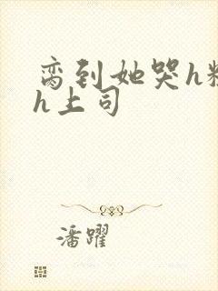 脔到她哭h粗话h上司