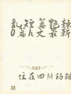 乱短篇艳辣500篇h文最新章节