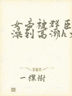 女帝被群臣伦流澡到高潮h文